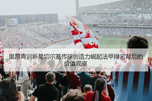 里昂青训新星切尔基传球创造力崛起法甲排名背后的价值观察