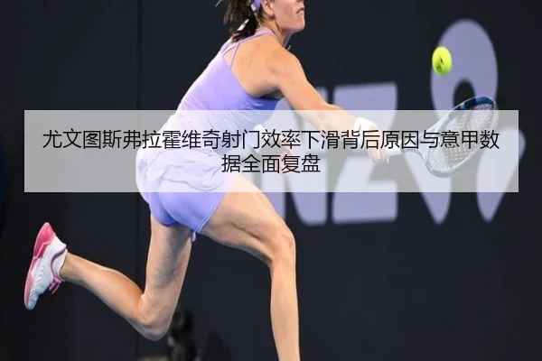 尤文图斯弗拉霍维奇射门效率下滑背后原因与意甲数据全面复盘