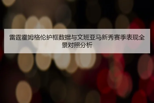 雷霆霍姆格伦护框数据与文班亚马新秀赛季表现全景对照分析