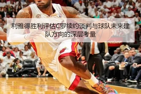 利雅得胜利评估C罗续约谈判与球队未来建队方向的深层考量