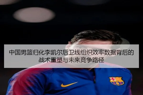 中国男篮归化李凯尔后卫线组织效率数据背后的战术重塑与未来竞争路径