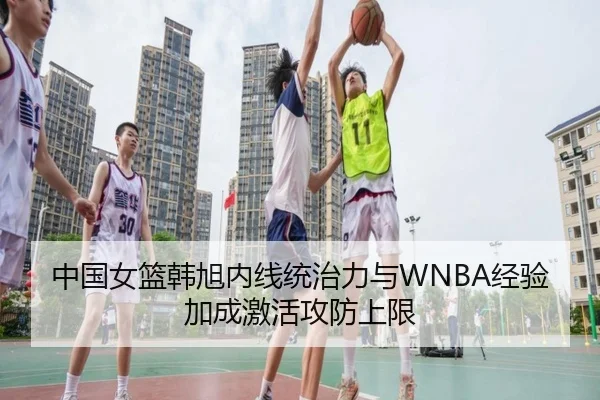 中国女篮韩旭内线统治力与WNBA经验加成激活攻防上限