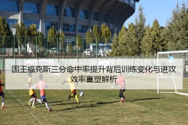 国王福克斯三分命中率提升背后训练变化与进攻效率重塑解析