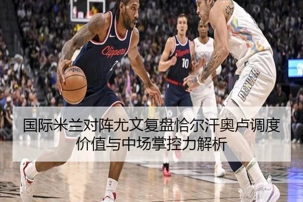 国际米兰对阵尤文复盘恰尔汗奥卢调度价值与中场掌控力解析