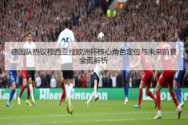 德国队热议穆西亚拉欧洲杯核心角色定位与未来前景全面解析