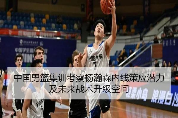 中国男篮集训考察杨瀚森内线策应潜力及未来战术升级空间