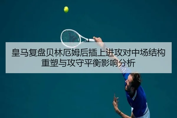 皇马复盘贝林厄姆后插上进攻对中场结构重塑与攻守平衡影响分析