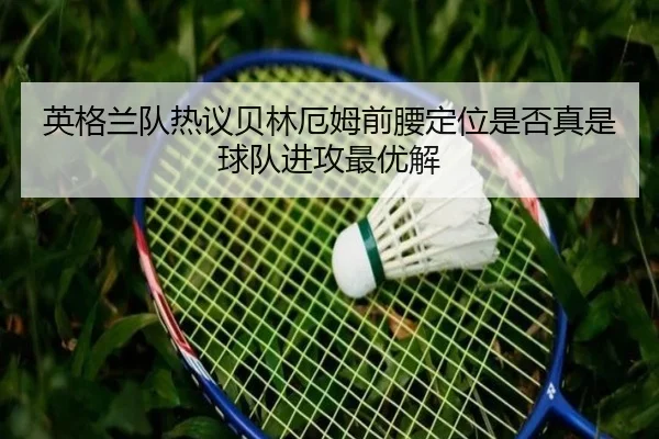 英格兰队热议贝林厄姆前腰定位是否真是球队进攻最优解