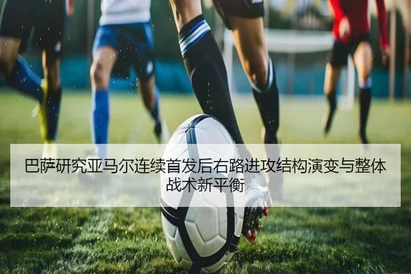巴萨研究亚马尔连续首发后右路进攻结构演变与整体战术新平衡