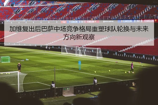 加维复出后巴萨中场竞争格局重塑球队轮换与未来方向新观察