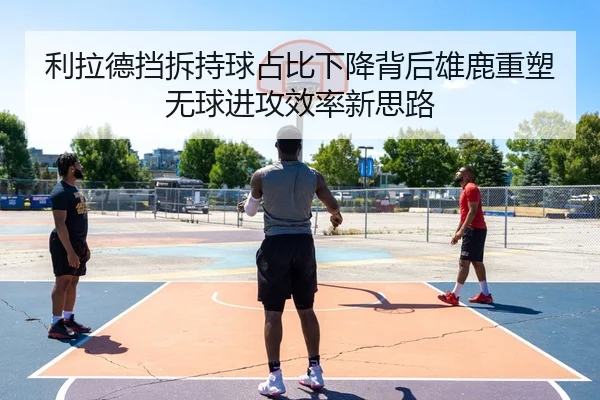 利拉德挡拆持球占比下降背后雄鹿重塑无球进攻效率新思路
